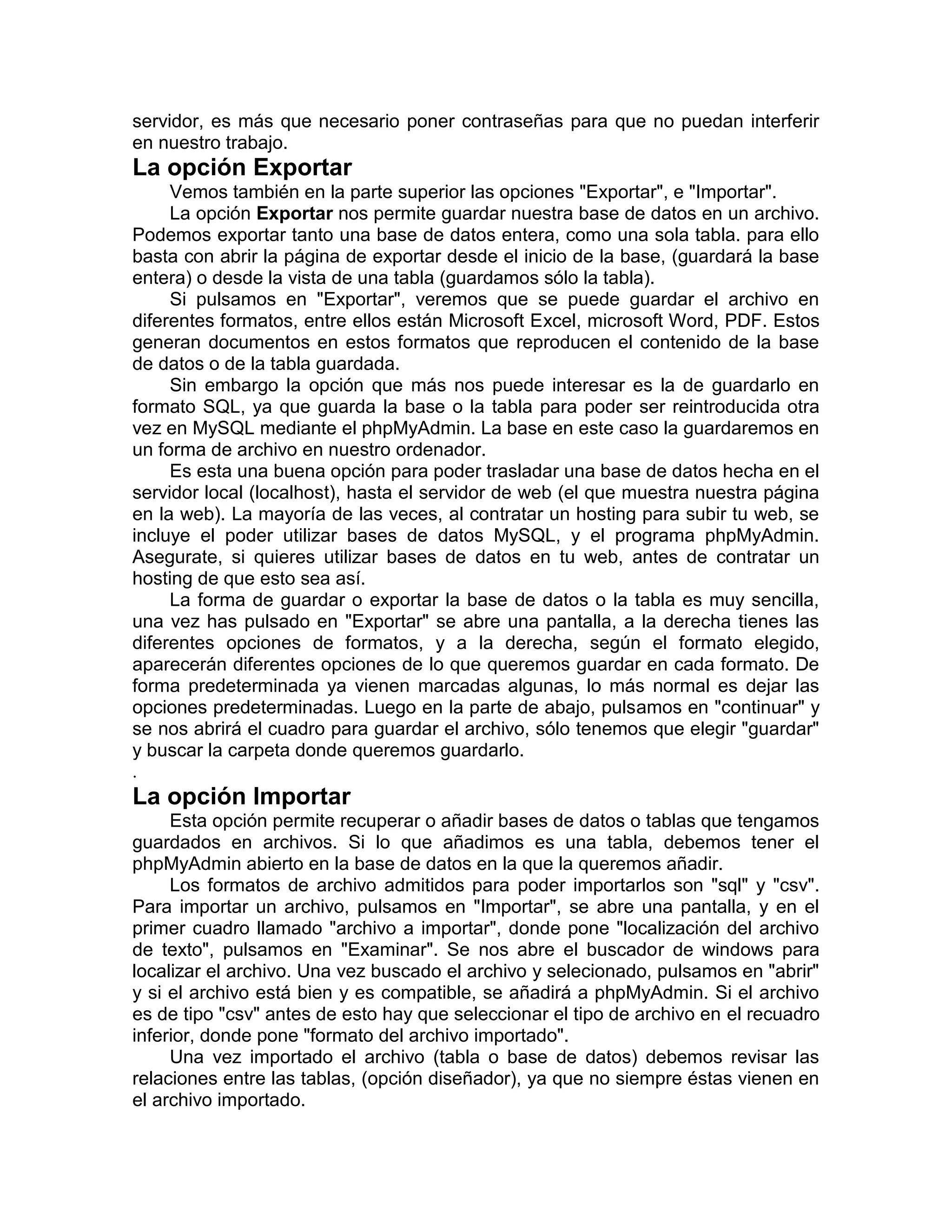 servidor, es más que necesario poner contraseñas para que no puedan interferir
en nuestro trabajo.
La opción Exportar
     Vemos también en la parte superior las opciones "Exportar", e "Importar".
     La opción Exportar nos permite guardar nuestra base de datos en un archivo.
Podemos exportar tanto una base de datos entera, como una sola tabla. para ello
basta con abrir la página de exportar desde el inicio de la base, (guardará la base
entera) o desde la vista de una tabla (guardamos sólo la tabla).
     Si pulsamos en "Exportar", veremos que se puede guardar el archivo en
diferentes formatos, entre ellos están Microsoft Excel, microsoft Word, PDF. Estos
generan documentos en estos formatos que reproducen el contenido de la base
de datos o de la tabla guardada.
     Sin embargo la opción que más nos puede interesar es la de guardarlo en
formato SQL, ya que guarda la base o la tabla para poder ser reintroducida otra
vez en MySQL mediante el phpMyAdmin. La base en este caso la guardaremos en
un forma de archivo en nuestro ordenador.
     Es esta una buena opción para poder trasladar una base de datos hecha en el
servidor local (localhost), hasta el servidor de web (el que muestra nuestra página
en la web). La mayoría de las veces, al contratar un hosting para subir tu web, se
incluye el poder utilizar bases de datos MySQL, y el programa phpMyAdmin.
Asegurate, si quieres utilizar bases de datos en tu web, antes de contratar un
hosting de que esto sea así.
     La forma de guardar o exportar la base de datos o la tabla es muy sencilla,
una vez has pulsado en "Exportar" se abre una pantalla, a la derecha tienes las
diferentes opciones de formatos, y a la derecha, según el formato elegido,
aparecerán diferentes opciones de lo que queremos guardar en cada formato. De
forma predeterminada ya vienen marcadas algunas, lo más normal es dejar las
opciones predeterminadas. Luego en la parte de abajo, pulsamos en "continuar" y
se nos abrirá el cuadro para guardar el archivo, sólo tenemos que elegir "guardar"
y buscar la carpeta donde queremos guardarlo.
.
La opción Importar
     Esta opción permite recuperar o añadir bases de datos o tablas que tengamos
guardados en archivos. Si lo que añadimos es una tabla, debemos tener el
phpMyAdmin abierto en la base de datos en la que la queremos añadir.
     Los formatos de archivo admitidos para poder importarlos son "sql" y "csv".
Para importar un archivo, pulsamos en "Importar", se abre una pantalla, y en el
primer cuadro llamado "archivo a importar", donde pone "localización del archivo
de texto", pulsamos en "Examinar". Se nos abre el buscador de windows para
localizar el archivo. Una vez buscado el archivo y selecionado, pulsamos en "abrir"
y si el archivo está bien y es compatible, se añadirá a phpMyAdmin. Si el archivo
es de tipo "csv" antes de esto hay que seleccionar el tipo de archivo en el recuadro
inferior, donde pone "formato del archivo importado".
     Una vez importado el archivo (tabla o base de datos) debemos revisar las
relaciones entre las tablas, (opción diseñador), ya que no siempre éstas vienen en
el archivo importado.
 