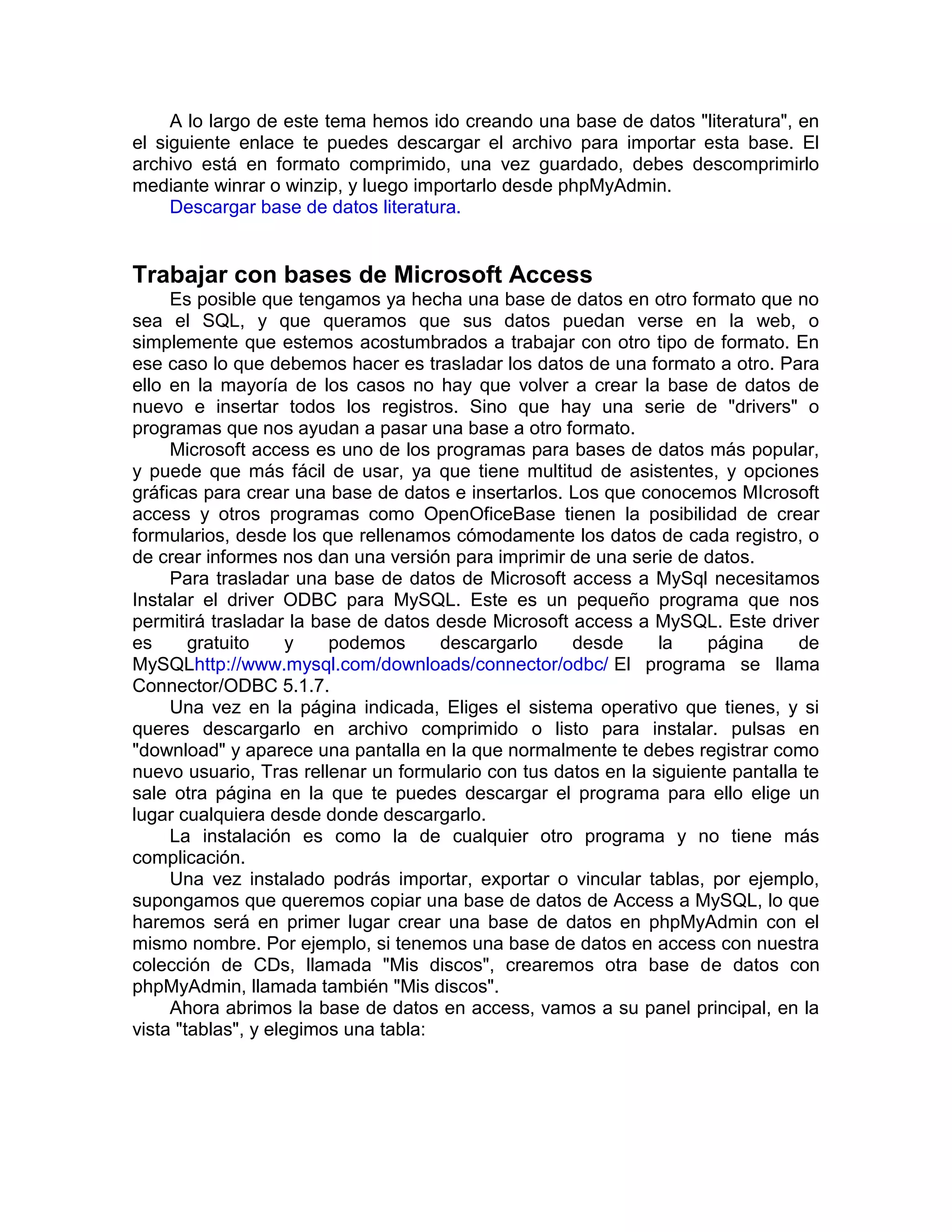 A lo largo de este tema hemos ido creando una base de datos "literatura", en
el siguiente enlace te puedes descargar el archivo para importar esta base. El
archivo está en formato comprimido, una vez guardado, debes descomprimirlo
mediante winrar o winzip, y luego importarlo desde phpMyAdmin.
     Descargar base de datos literatura.


Trabajar con bases de Microsoft Access
     Es posible que tengamos ya hecha una base de datos en otro formato que no
sea el SQL, y que queramos que sus datos puedan verse en la web, o
simplemente que estemos acostumbrados a trabajar con otro tipo de formato. En
ese caso lo que debemos hacer es trasladar los datos de una formato a otro. Para
ello en la mayoría de los casos no hay que volver a crear la base de datos de
nuevo e insertar todos los registros. Sino que hay una serie de "drivers" o
programas que nos ayudan a pasar una base a otro formato.
     Microsoft access es uno de los programas para bases de datos más popular,
y puede que más fácil de usar, ya que tiene multitud de asistentes, y opciones
gráficas para crear una base de datos e insertarlos. Los que conocemos MIcrosoft
access y otros programas como OpenOficeBase tienen la posibilidad de crear
formularios, desde los que rellenamos cómodamente los datos de cada registro, o
de crear informes nos dan una versión para imprimir de una serie de datos.
     Para trasladar una base de datos de Microsoft access a MySql necesitamos
Instalar el driver ODBC para MySQL. Este es un pequeño programa que nos
permitirá trasladar la base de datos desde Microsoft access a MySQL. Este driver
es      gratuito     y   podemos      descargarlo    desde      la    página     de
MySQLhttp://www.mysql.com/downloads/connector/odbc/ El programa se llama
Connector/ODBC 5.1.7.
     Una vez en la página indicada, Eliges el sistema operativo que tienes, y si
queres descargarlo en archivo comprimido o listo para instalar. pulsas en
"download" y aparece una pantalla en la que normalmente te debes registrar como
nuevo usuario, Tras rellenar un formulario con tus datos en la siguiente pantalla te
sale otra página en la que te puedes descargar el programa para ello elige un
lugar cualquiera desde donde descargarlo.
     La instalación es como la de cualquier otro programa y no tiene más
complicación.
     Una vez instalado podrás importar, exportar o vincular tablas, por ejemplo,
supongamos que queremos copiar una base de datos de Access a MySQL, lo que
haremos será en primer lugar crear una base de datos en phpMyAdmin con el
mismo nombre. Por ejemplo, si tenemos una base de datos en access con nuestra
colección de CDs, llamada "Mis discos", crearemos otra base de datos con
phpMyAdmin, llamada también "Mis discos".
     Ahora abrimos la base de datos en access, vamos a su panel principal, en la
vista "tablas", y elegimos una tabla:
 