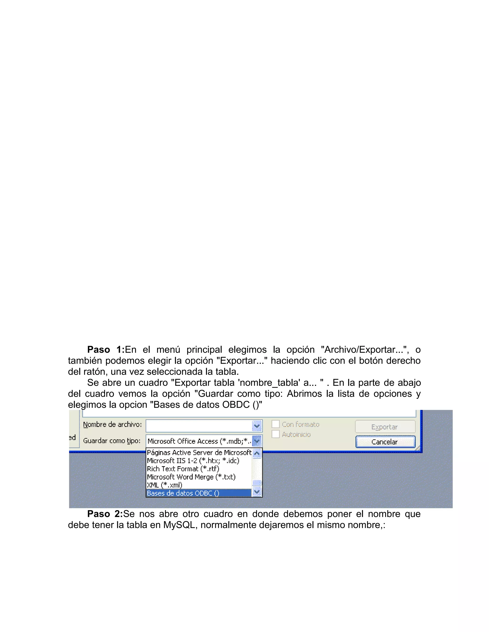 Paso 1:En el menú principal elegimos la opción "Archivo/Exportar...", o
también podemos elegir la opción "Exportar..." haciendo clic con el botón derecho
del ratón, una vez seleccionada la tabla.
     Se abre un cuadro "Exportar tabla 'nombre_tabla' a... " . En la parte de abajo
del cuadro vemos la opción "Guardar como tipo: Abrimos la lista de opciones y
elegimos la opcion "Bases de datos OBDC ()"




    Paso 2:Se nos abre otro cuadro en donde debemos poner el nombre que
debe tener la tabla en MySQL, normalmente dejaremos el mismo nombre,:
 