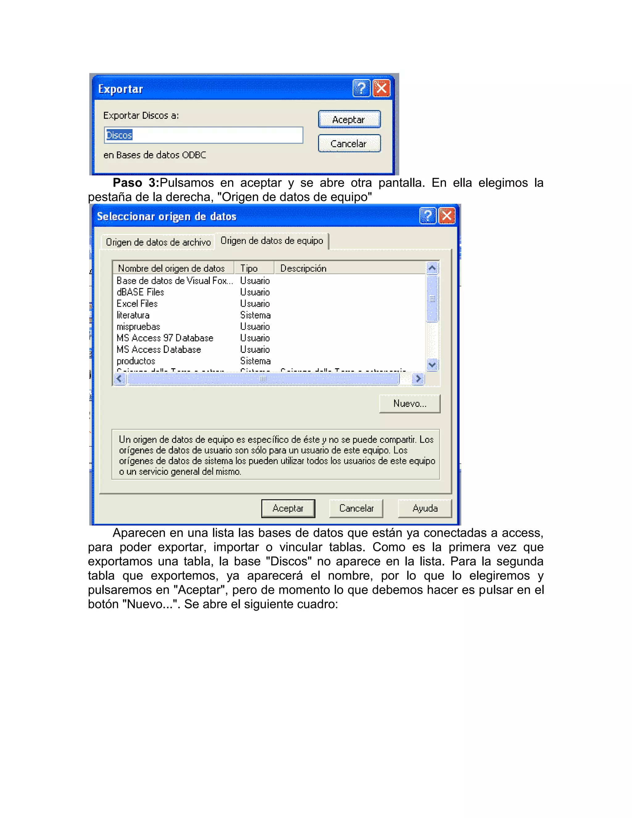 Paso 3:Pulsamos en aceptar y se abre otra pantalla. En ella elegimos la
pestaña de la derecha, "Origen de datos de equipo"




     Aparecen en una lista las bases de datos que están ya conectadas a access,
para poder exportar, importar o vincular tablas. Como es la primera vez que
exportamos una tabla, la base "Discos" no aparece en la lista. Para la segunda
tabla que exportemos, ya aparecerá el nombre, por lo que lo elegiremos y
pulsaremos en "Aceptar", pero de momento lo que debemos hacer es pulsar en el
botón "Nuevo...". Se abre el siguiente cuadro:
 