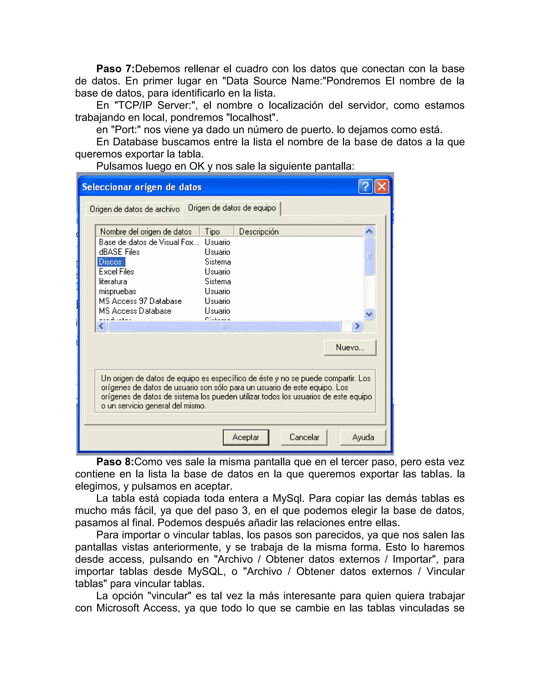 Paso 7:Debemos rellenar el cuadro con los datos que conectan con la base
de datos. En primer lugar en "Data Source Name:"Pondremos El nombre de la
base de datos, para identificarlo en la lista.
    En "TCP/IP Server:", el nombre o localización del servidor, como estamos
trabajando en local, pondremos "localhost".
    en "Port:" nos viene ya dado un número de puerto. lo dejamos como está.
    En Database buscamos entre la lista el nombre de la base de datos a la que
queremos exportar la tabla.
    Pulsamos luego en OK y nos sale la siguiente pantalla:




     Paso 8:Como ves sale la misma pantalla que en el tercer paso, pero esta vez
contiene en la lista la base de datos en la que queremos exportar las tablas. la
elegimos, y pulsamos en aceptar.
     La tabla está copiada toda entera a MySql. Para copiar las demás tablas es
mucho más fácil, ya que del paso 3, en el que podemos elegir la base de datos,
pasamos al final. Podemos después añadir las relaciones entre ellas.
     Para importar o vincular tablas, los pasos son parecidos, ya que nos salen las
pantallas vistas anteriormente, y se trabaja de la misma forma. Esto lo haremos
desde access, pulsando en "Archivo / Obtener datos externos / Importar", para
importar tablas desde MySQL, o "Archivo / Obtener datos externos / Vincular
tablas" para vincular tablas.
     La opción "vincular" es tal vez la más interesante para quien quiera trabajar
con Microsoft Access, ya que todo lo que se cambie en las tablas vinculadas se
 