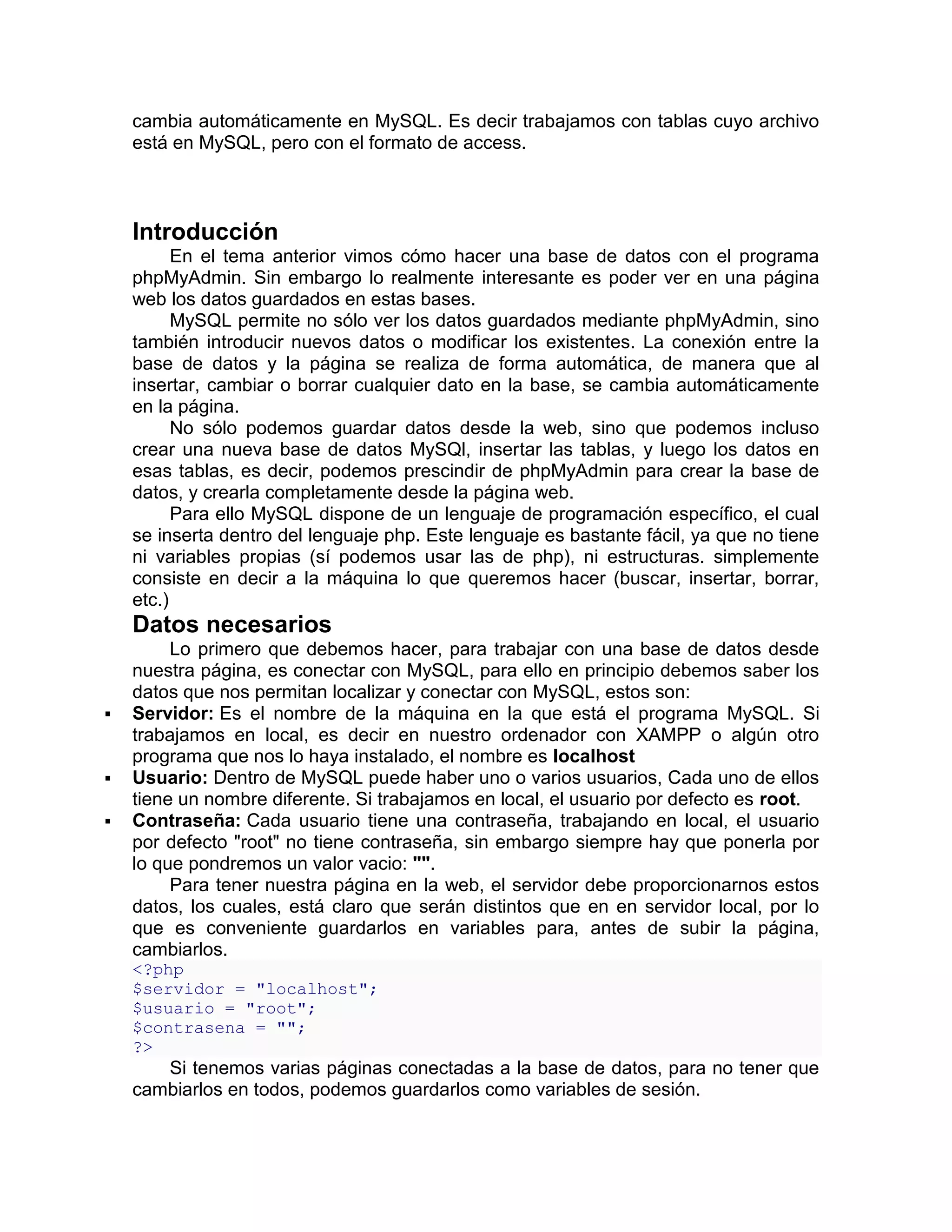 cambia automáticamente en MySQL. Es decir trabajamos con tablas cuyo archivo
    está en MySQL, pero con el formato de access.



    Introducción
          En el tema anterior vimos cómo hacer una base de datos con el programa
    phpMyAdmin. Sin embargo lo realmente interesante es poder ver en una página
    web los datos guardados en estas bases.
          MySQL permite no sólo ver los datos guardados mediante phpMyAdmin, sino
    también introducir nuevos datos o modificar los existentes. La conexión entre la
    base de datos y la página se realiza de forma automática, de manera que al
    insertar, cambiar o borrar cualquier dato en la base, se cambia automáticamente
    en la página.
          No sólo podemos guardar datos desde la web, sino que podemos incluso
    crear una nueva base de datos MySQl, insertar las tablas, y luego los datos en
    esas tablas, es decir, podemos prescindir de phpMyAdmin para crear la base de
    datos, y crearla completamente desde la página web.
          Para ello MySQL dispone de un lenguaje de programación específico, el cual
    se inserta dentro del lenguaje php. Este lenguaje es bastante fácil, ya que no tiene
    ni variables propias (sí podemos usar las de php), ni estructuras. simplemente
    consiste en decir a la máquina lo que queremos hacer (buscar, insertar, borrar,
    etc.)
    Datos necesarios
         Lo primero que debemos hacer, para trabajar con una base de datos desde
    nuestra página, es conectar con MySQL, para ello en principio debemos saber los
    datos que nos permitan localizar y conectar con MySQL, estos son:
   Servidor: Es el nombre de la máquina en la que está el programa MySQL. Si
    trabajamos en local, es decir en nuestro ordenador con XAMPP o algún otro
    programa que nos lo haya instalado, el nombre es localhost
   Usuario: Dentro de MySQL puede haber uno o varios usuarios, Cada uno de ellos
    tiene un nombre diferente. Si trabajamos en local, el usuario por defecto es root.
   Contraseña: Cada usuario tiene una contraseña, trabajando en local, el usuario
    por defecto "root" no tiene contraseña, sin embargo siempre hay que ponerla por
    lo que pondremos un valor vacio: "".
         Para tener nuestra página en la web, el servidor debe proporcionarnos estos
    datos, los cuales, está claro que serán distintos que en en servidor local, por lo
    que es conveniente guardarlos en variables para, antes de subir la página,
    cambiarlos.
    <?php
    $servidor = "localhost";
    $usuario = "root";
    $contrasena = "";
    ?>
       Si tenemos varias páginas conectadas a la base de datos, para no tener que
    cambiarlos en todos, podemos guardarlos como variables de sesión.
 