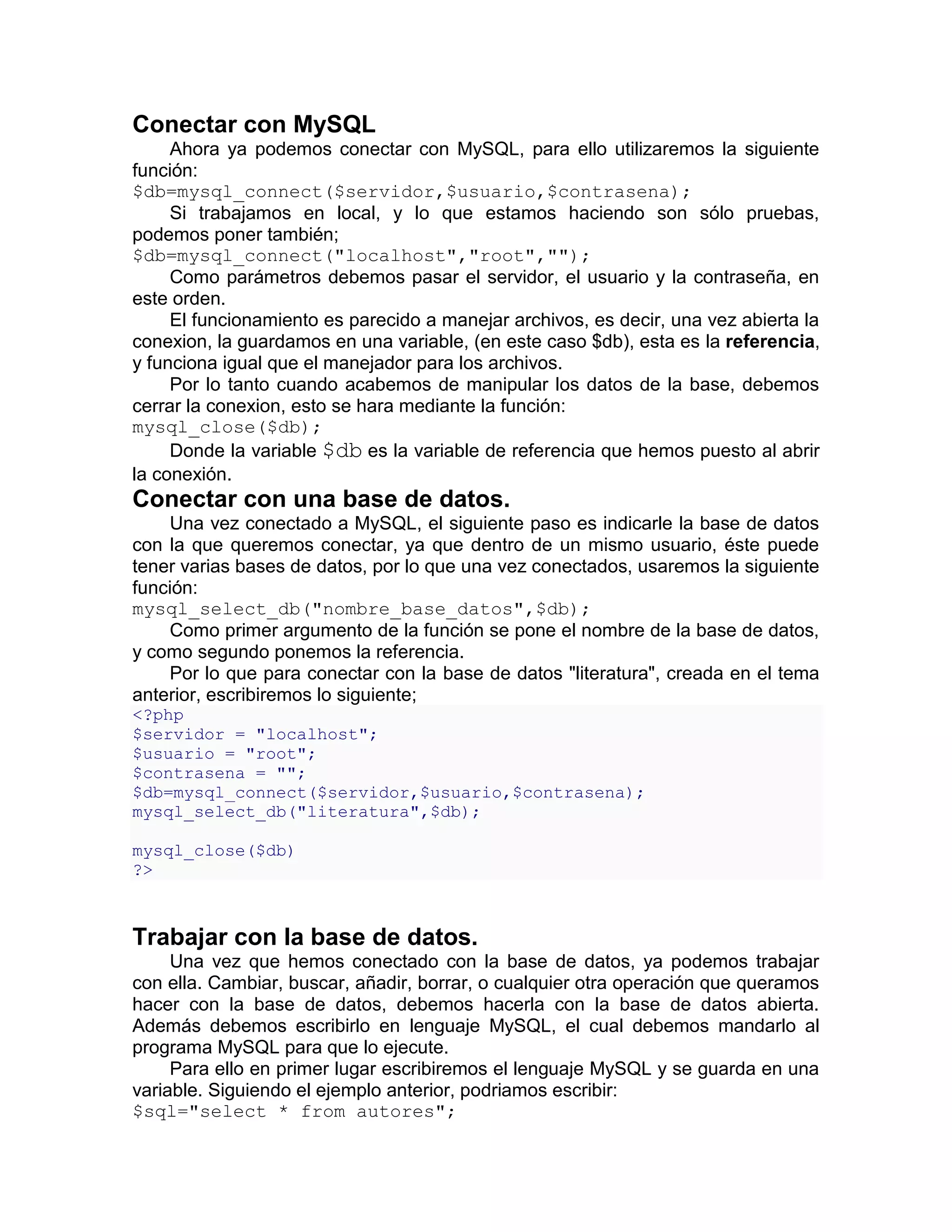 Conectar con MySQL
     Ahora ya podemos conectar con MySQL, para ello utilizaremos la siguiente
función:
$db=mysql_connect($servidor,$usuario,$contrasena);
     Si trabajamos en local, y lo que estamos haciendo son sólo pruebas,
podemos poner también;
$db=mysql_connect("localhost","root","");
     Como parámetros debemos pasar el servidor, el usuario y la contraseña, en
este orden.
     El funcionamiento es parecido a manejar archivos, es decir, una vez abierta la
conexion, la guardamos en una variable, (en este caso $db), esta es la referencia,
y funciona igual que el manejador para los archivos.
     Por lo tanto cuando acabemos de manipular los datos de la base, debemos
cerrar la conexion, esto se hara mediante la función:
mysql_close($db);
     Donde la variable $db es la variable de referencia que hemos puesto al abrir
la conexión.
Conectar con una base de datos.
    Una vez conectado a MySQL, el siguiente paso es indicarle la base de datos
con la que queremos conectar, ya que dentro de un mismo usuario, éste puede
tener varias bases de datos, por lo que una vez conectados, usaremos la siguiente
función:
mysql_select_db("nombre_base_datos",$db);
    Como primer argumento de la función se pone el nombre de la base de datos,
y como segundo ponemos la referencia.
    Por lo que para conectar con la base de datos "literatura", creada en el tema
anterior, escribiremos lo siguiente;
<?php
$servidor = "localhost";
$usuario = "root";
$contrasena = "";
$db=mysql_connect($servidor,$usuario,$contrasena);
mysql_select_db("literatura",$db);

mysql_close($db)
?>



Trabajar con la base de datos.
     Una vez que hemos conectado con la base de datos, ya podemos trabajar
con ella. Cambiar, buscar, añadir, borrar, o cualquier otra operación que queramos
hacer con la base de datos, debemos hacerla con la base de datos abierta.
Además debemos escribirlo en lenguaje MySQL, el cual debemos mandarlo al
programa MySQL para que lo ejecute.
     Para ello en primer lugar escribiremos el lenguaje MySQL y se guarda en una
variable. Siguiendo el ejemplo anterior, podriamos escribir:
$sql="select * from autores";
 