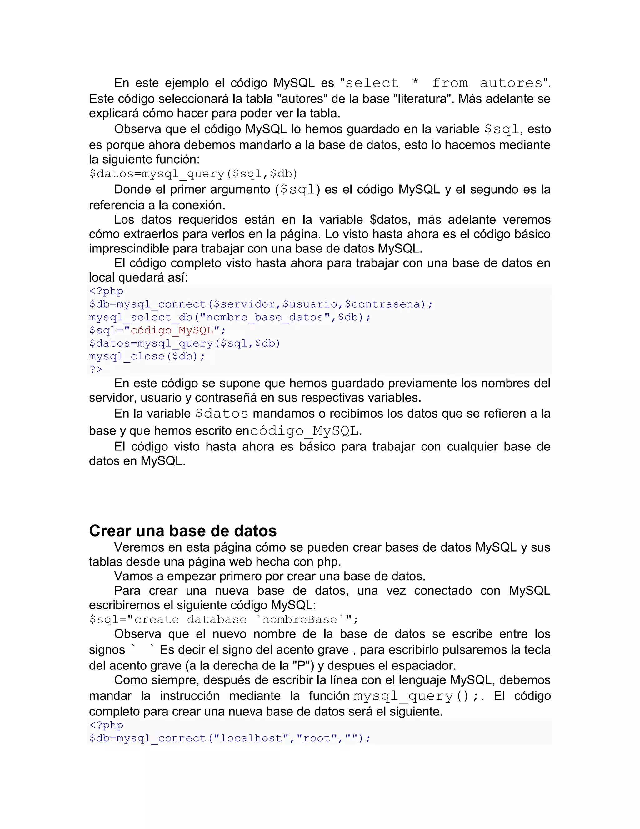 En este ejemplo el código MySQL es "select * from autores".
Este código seleccionará la tabla "autores" de la base "literatura". Más adelante se
explicará cómo hacer para poder ver la tabla.
     Observa que el código MySQL lo hemos guardado en la variable $sql, esto
es porque ahora debemos mandarlo a la base de datos, esto lo hacemos mediante
la siguiente función:
$datos=mysql_query($sql,$db)
     Donde el primer argumento ($sql) es el código MySQL y el segundo es la
referencia a la conexión.
     Los datos requeridos están en la variable $datos, más adelante veremos
cómo extraerlos para verlos en la página. Lo visto hasta ahora es el código básico
imprescindible para trabajar con una base de datos MySQL.
     El código completo visto hasta ahora para trabajar con una base de datos en
local quedará así:
<?php
$db=mysql_connect($servidor,$usuario,$contrasena);
mysql_select_db("nombre_base_datos",$db);
$sql="código_MySQL";
$datos=mysql_query($sql,$db)
mysql_close($db);
?>
     En este código se supone que hemos guardado previamente los nombres del
servidor, usuario y contraseñá en sus respectivas variables.
     En la variable $datos mandamos o recibimos los datos que se refieren a la
base y que hemos escrito encódigo_MySQL.
     El código visto hasta ahora es básico para trabajar con cualquier base de
datos en MySQL.




Crear una base de datos
     Veremos en esta página cómo se pueden crear bases de datos MySQL y sus
tablas desde una página web hecha con php.
     Vamos a empezar primero por crear una base de datos.
     Para crear una nueva base de datos, una vez conectado con MySQL
escribiremos el siguiente código MySQL:
$sql="create database `nombreBase`";
     Observa que el nuevo nombre de la base de datos se escribe entre los
signos ` ` Es decir el signo del acento grave , para escribirlo pulsaremos la tecla
del acento grave (a la derecha de la "P") y despues el espaciador.
     Como siempre, después de escribir la línea con el lenguaje MySQL, debemos
mandar la instrucción mediante la función mysql_query();. El código
completo para crear una nueva base de datos será el siguiente.
<?php
$db=mysql_connect("localhost","root","");
 