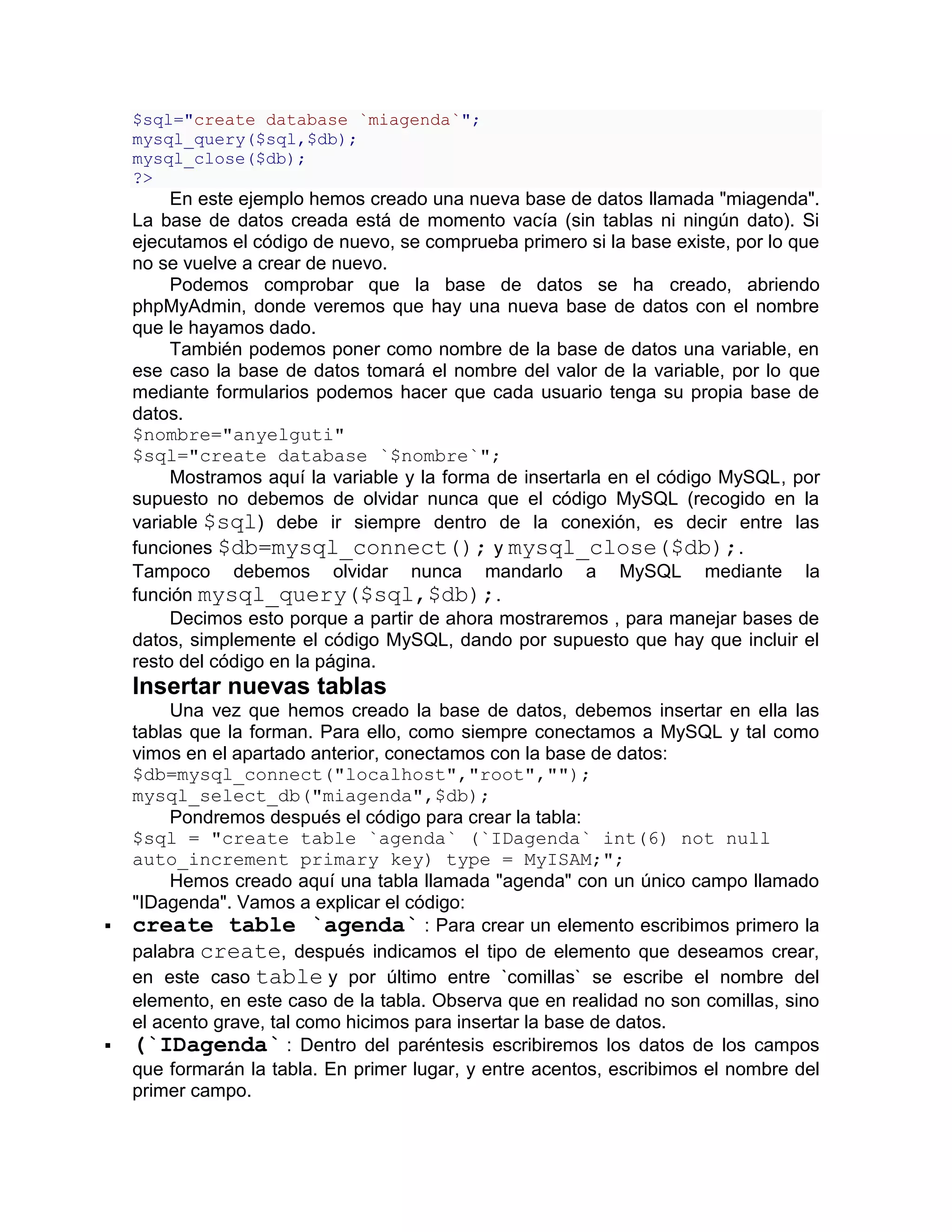 $sql="create database `miagenda`";
    mysql_query($sql,$db);
    mysql_close($db);
    ?>
         En este ejemplo hemos creado una nueva base de datos llamada "miagenda".
    La base de datos creada está de momento vacía (sin tablas ni ningún dato). Si
    ejecutamos el código de nuevo, se comprueba primero si la base existe, por lo que
    no se vuelve a crear de nuevo.
         Podemos comprobar que la base de datos se ha creado, abriendo
    phpMyAdmin, donde veremos que hay una nueva base de datos con el nombre
    que le hayamos dado.
         También podemos poner como nombre de la base de datos una variable, en
    ese caso la base de datos tomará el nombre del valor de la variable, por lo que
    mediante formularios podemos hacer que cada usuario tenga su propia base de
    datos.
    $nombre="anyelguti"
    $sql="create database `$nombre`";
         Mostramos aquí la variable y la forma de insertarla en el código MySQL, por
    supuesto no debemos de olvidar nunca que el código MySQL (recogido en la
    variable $sql) debe ir siempre dentro de la conexión, es decir entre las
    funciones $db=mysql_connect(); y mysql_close($db);.
    Tampoco debemos olvidar nunca mandarlo a MySQL mediante la
    función mysql_query($sql,$db);.
         Decimos esto porque a partir de ahora mostraremos , para manejar bases de
    datos, simplemente el código MySQL, dando por supuesto que hay que incluir el
    resto del código en la página.
    Insertar nuevas tablas
         Una vez que hemos creado la base de datos, debemos insertar en ella las
    tablas que la forman. Para ello, como siempre conectamos a MySQL y tal como
    vimos en el apartado anterior, conectamos con la base de datos:
    $db=mysql_connect("localhost","root","");
    mysql_select_db("miagenda",$db);
         Pondremos después el código para crear la tabla:
    $sql = "create table `agenda` (`IDagenda` int(6) not null
    auto_increment primary key) type = MyISAM;";
         Hemos creado aquí una tabla llamada "agenda" con un único campo llamado
    "IDagenda". Vamos a explicar el código:
   create table `agenda` : Para crear un elemento escribimos primero la
    palabra create, después indicamos el tipo de elemento que deseamos crear,
    en este caso table y por último entre `comillas` se escribe el nombre del
    elemento, en este caso de la tabla. Observa que en realidad no son comillas, sino
    el acento grave, tal como hicimos para insertar la base de datos.
   (`IDagenda` : Dentro del paréntesis escribiremos los datos de los campos
    que formarán la tabla. En primer lugar, y entre acentos, escribimos el nombre del
    primer campo.
 