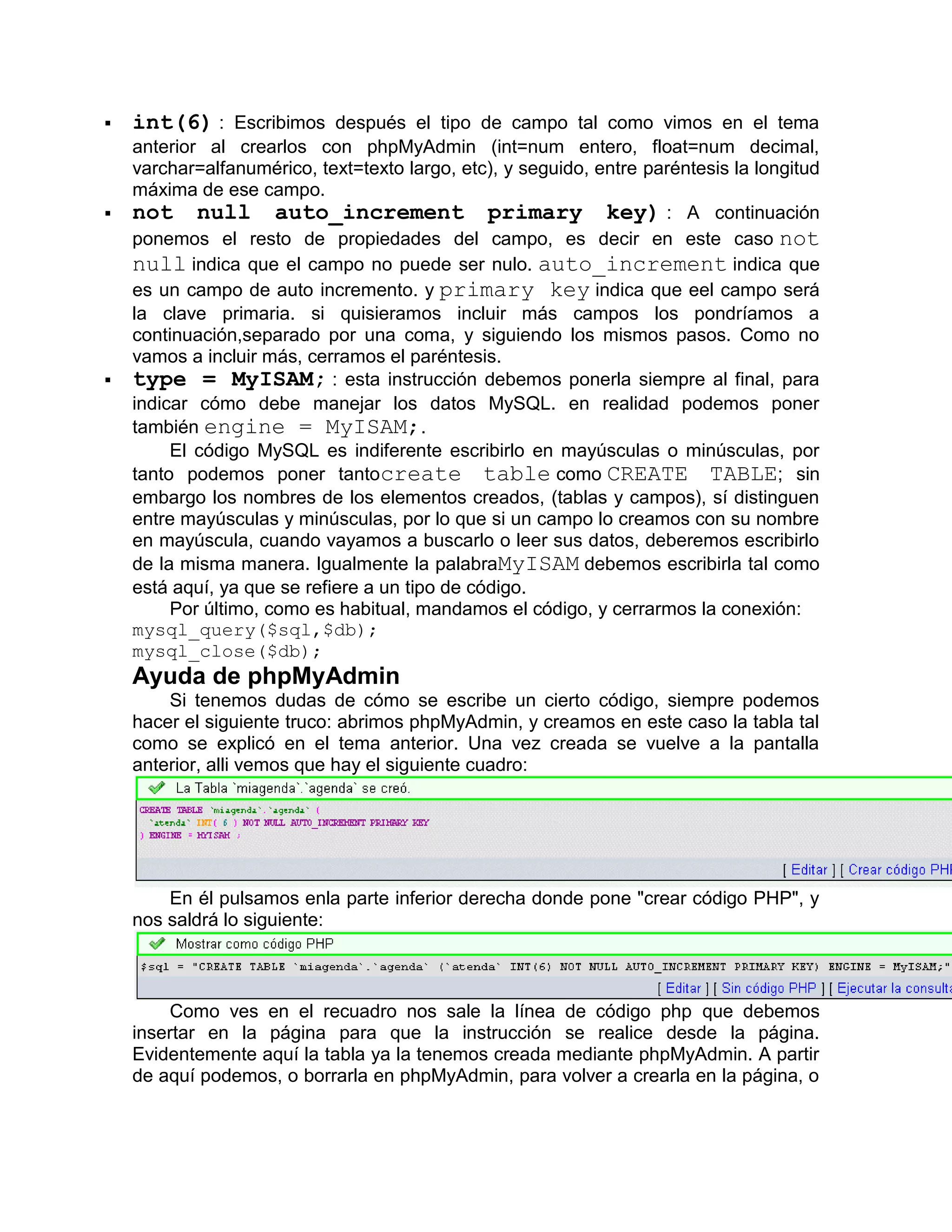    int(6) : Escribimos después el tipo de campo tal como vimos en el tema
    anterior al crearlos con phpMyAdmin (int=num entero, float=num decimal,
    varchar=alfanumérico, text=texto largo, etc), y seguido, entre paréntesis la longitud
    máxima de ese campo.
   not null auto_increment primary key) : A continuación
    ponemos el resto de propiedades del campo, es decir en este caso not
    null indica que el campo no puede ser nulo. auto_increment indica que
    es un campo de auto incremento. y primary key indica que eel campo será
    la clave primaria. si quisieramos incluir más campos los pondríamos a
    continuación,separado por una coma, y siguiendo los mismos pasos. Como no
    vamos a incluir más, cerramos el paréntesis.
   type = MyISAM; : esta instrucción debemos ponerla siempre al final, para
    indicar cómo debe manejar los datos MySQL. en realidad podemos poner
    también engine = MyISAM;.
         El código MySQL es indiferente escribirlo en mayúsculas o minúsculas, por
    tanto podemos poner tantocreate table como CREATE TABLE; sin
    embargo los nombres de los elementos creados, (tablas y campos), sí distinguen
    entre mayúsculas y minúsculas, por lo que si un campo lo creamos con su nombre
    en mayúscula, cuando vayamos a buscarlo o leer sus datos, deberemos escribirlo
    de la misma manera. Igualmente la palabraMyISAM debemos escribirla tal como
    está aquí, ya que se refiere a un tipo de código.
         Por último, como es habitual, mandamos el código, y cerrarmos la conexión:
    mysql_query($sql,$db);
    mysql_close($db);
    Ayuda de phpMyAdmin
        Si tenemos dudas de cómo se escribe un cierto código, siempre podemos
    hacer el siguiente truco: abrimos phpMyAdmin, y creamos en este caso la tabla tal
    como se explicó en el tema anterior. Una vez creada se vuelve a la pantalla
    anterior, alli vemos que hay el siguiente cuadro:




        En él pulsamos enla parte inferior derecha donde pone "crear código PHP", y
    nos saldrá lo siguiente:



        Como ves en el recuadro nos sale la línea de código php que debemos
    insertar en la página para que la instrucción se realice desde la página.
    Evidentemente aquí la tabla ya la tenemos creada mediante phpMyAdmin. A partir
    de aquí podemos, o borrarla en phpMyAdmin, para volver a crearla en la página, o
 