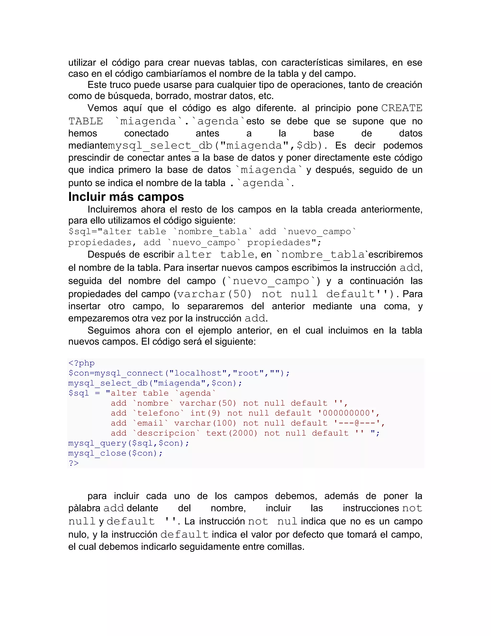 utilizar el código para crear nuevas tablas, con características similares, en ese
caso en el código cambiaríamos el nombre de la tabla y del campo.
      Este truco puede usarse para cualquier tipo de operaciones, tanto de creación
como de búsqueda, borrado, mostrar datos, etc.
      Vemos aquí que el código es algo diferente. al principio pone CREATE
TABLE `miagenda`.`agenda`esto se debe que se supone que no
hemos          conectado      antes       a       la      base       de       datos
mediantemysql_select_db("miagenda",$db). Es decir podemos
prescindir de conectar antes a la base de datos y poner directamente este código
que indica primero la base de datos `miagenda` y después, seguido de un
punto se indica el nombre de la tabla .`agenda`.
Incluir más campos
     Incluiremos ahora el resto de los campos en la tabla creada anteriormente,
para ello utilizamos el código siguiente:
$sql="alter table `nombre_tabla` add `nuevo_campo`
propiedades, add `nuevo_campo` propiedades";
     Después de escribir alter table, en `nombre_tabla`escribiremos
el nombre de la tabla. Para insertar nuevos campos escribimos la instrucción add,
seguida del nombre del campo (`nuevo_campo`) y a continuación las
propiedades del campo (varchar(50) not null default'') . Para
insertar otro campo, lo separaremos del anterior mediante una coma, y
empezaremos otra vez por la instrucción add.
     Seguimos ahora con el ejemplo anterior, en el cual incluimos en la tabla
nuevos campos. El código será el siguiente:

<?php
$con=mysql_connect("localhost","root","");
mysql_select_db("miagenda",$con);
$sql = "alter table `agenda`
        add `nombre` varchar(50) not null default '',
        add `telefono` int(9) not null default '000000000',
        add `email` varchar(100) not null default '---@---',
        add `descripcion` text(2000) not null default '' ";
mysql_query($sql,$con);
mysql_close($con);
?>


     para incluir cada uno de los campos debemos, además de poner la
pàlabra add delante       del    nombre,    incluir    las    instrucciones not
null y default ''. La instrucción not nul indica que no es un campo
nulo, y la instrucción default indica el valor por defecto que tomará el campo,
el cual debemos indicarlo seguidamente entre comillas.
 
