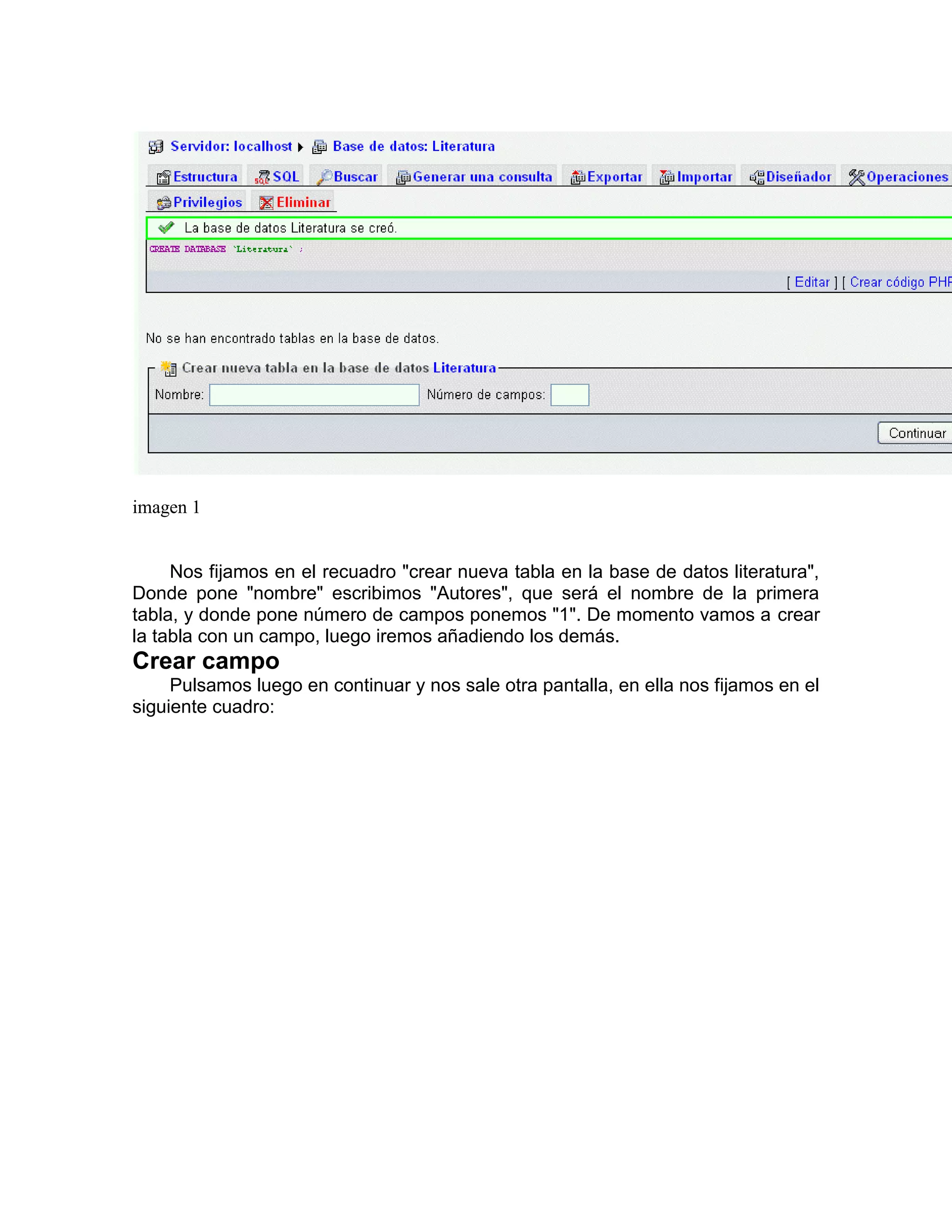 imagen 1


     Nos fijamos en el recuadro "crear nueva tabla en la base de datos literatura",
Donde pone "nombre" escribimos "Autores", que será el nombre de la primera
tabla, y donde pone número de campos ponemos "1". De momento vamos a crear
la tabla con un campo, luego iremos añadiendo los demás.
Crear campo
     Pulsamos luego en continuar y nos sale otra pantalla, en ella nos fijamos en el
siguiente cuadro:
 