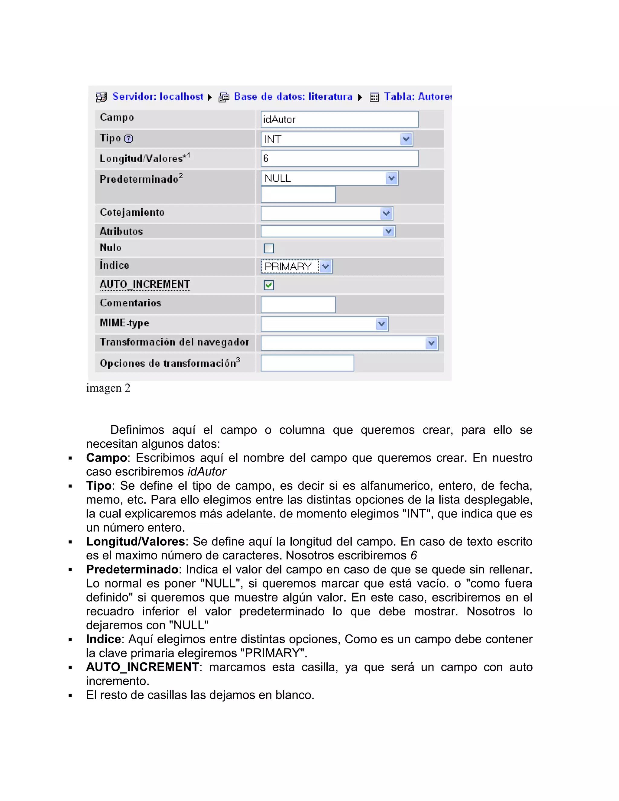imagen 2


         Definimos aquí el campo o columna que queremos crear, para ello se
    necesitan algunos datos:
   Campo: Escribimos aquí el nombre del campo que queremos crear. En nuestro
    caso escribiremos idAutor
   Tipo: Se define el tipo de campo, es decir si es alfanumerico, entero, de fecha,
    memo, etc. Para ello elegimos entre las distintas opciones de la lista desplegable,
    la cual explicaremos más adelante. de momento elegimos "INT", que indica que es
    un número entero.
   Longitud/Valores: Se define aquí la longitud del campo. En caso de texto escrito
    es el maximo número de caracteres. Nosotros escribiremos 6
   Predeterminado: Indica el valor del campo en caso de que se quede sin rellenar.
    Lo normal es poner "NULL", si queremos marcar que está vacío. o "como fuera
    definido" si queremos que muestre algún valor. En este caso, escribiremos en el
    recuadro inferior el valor predeterminado lo que debe mostrar. Nosotros lo
    dejaremos con "NULL"
   Indice: Aquí elegimos entre distintas opciones, Como es un campo debe contener
    la clave primaria elegiremos "PRIMARY".
   AUTO_INCREMENT: marcamos esta casilla, ya que será un campo con auto
    incremento.
   El resto de casillas las dejamos en blanco.
 