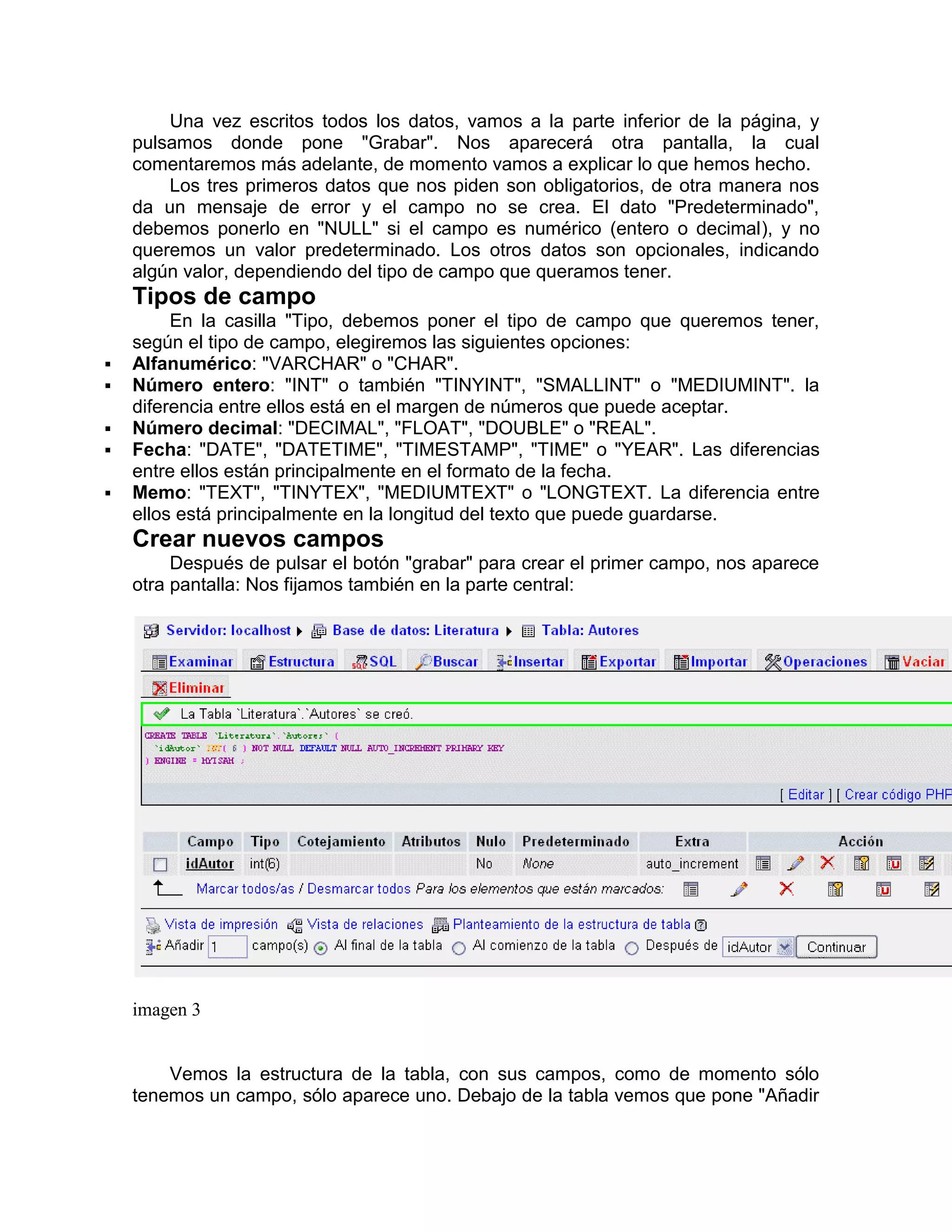 Una vez escritos todos los datos, vamos a la parte inferior de la página, y
    pulsamos donde pone "Grabar". Nos aparecerá otra pantalla, la cual
    comentaremos más adelante, de momento vamos a explicar lo que hemos hecho.
        Los tres primeros datos que nos piden son obligatorios, de otra manera nos
    da un mensaje de error y el campo no se crea. El dato "Predeterminado",
    debemos ponerlo en "NULL" si el campo es numérico (entero o decimal), y no
    queremos un valor predeterminado. Los otros datos son opcionales, indicando
    algún valor, dependiendo del tipo de campo que queramos tener.
    Tipos de campo
         En la casilla "Tipo, debemos poner el tipo de campo que queremos tener,
    según el tipo de campo, elegiremos las siguientes opciones:
   Alfanumérico: "VARCHAR" o "CHAR".
   Número entero: "INT" o también "TINYINT", "SMALLINT" o "MEDIUMINT". la
    diferencia entre ellos está en el margen de números que puede aceptar.
   Número decimal: "DECIMAL", "FLOAT", "DOUBLE" o "REAL".
   Fecha: "DATE", "DATETIME", "TIMESTAMP", "TIME" o "YEAR". Las diferencias
    entre ellos están principalmente en el formato de la fecha.
   Memo: "TEXT", "TINYTEX", "MEDIUMTEXT" o "LONGTEXT. La diferencia entre
    ellos está principalmente en la longitud del texto que puede guardarse.
    Crear nuevos campos
         Después de pulsar el botón "grabar" para crear el primer campo, nos aparece
    otra pantalla: Nos fijamos también en la parte central:




    imagen 3


        Vemos la estructura de la tabla, con sus campos, como de momento sólo
    tenemos un campo, sólo aparece uno. Debajo de la tabla vemos que pone "Añadir
 