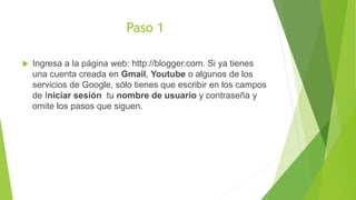 Paso 1
 Ingresa a la página web: http://blogger.com. Si ya tienes
una cuenta creada en Gmail, Youtube o algunos de los
servicios de Google, sólo tienes que escribir en los campos
de Iniciar sesión tu nombre de usuario y contraseña y
omite los pasos que siguen.
 