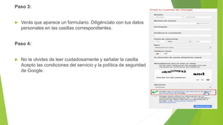 Paso 3:
 Verás que aparece un formulario. Diligéncialo con tus datos
personales en las casillas correspondientes.
Paso 4:
 No te olvides de leer cuidadosamente y señalar la casilla
Acepto las condiciones del servicio y la política de seguridad
de Google.
 