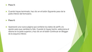  Paso 5:
 Cuando hayas terminado, haz clic en el botón Siguiente paso de la
parte inferior del formulario.
 Paso 6:
 Aparecerá una nueva página que contiene tus datos de perfil y la
opción para que cambies tu foto. Cuando lo hayas hecho, selecciona el
idioma en la parte superior y haz clic en el botón Continuar en Blogger
de la esquina inferior.
 