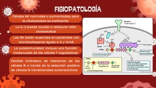 FISIOPATOLOGÍA
Células NK normales o aumentadas, pero
la citotoxicidad es ineficiente
La IL-2 puede ayudar a restaurar esta
citotoxicidad
Las NK están ausentes en pacientes con
trombocitopenia ligada a X y WAS
La autoinmunidad incluye una función
inadecuada de las células T reguladoras
Pérdida intrínseca de tolerancia de las
células B a través de la selección positiva
de células B transicionales autorreactivas
 