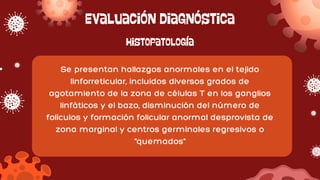 Evaluación diagnóstica
Se presentan hallazgos anormales en el tejido
linforreticular, incluidos diversos grados de
agotamiento de la zona de células T en los ganglios
linfáticos y el bazo, disminución del número de
folículos y formación folicular anormal desprovista de
zona marginal y centros germinales regresivos o
"quemados"
Histopatología
 