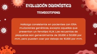 Evaluación diagnóstica
Hallazgo consistente en pacientes con ERA
mutaciones genéticas, excepto aquellas que
presentan un fenotipo XLN. Los recuentos de
plaquetas son generalmente de 20.000 a 50.000 por
mm, pero pueden caer por debajo de 10.000 por mm.
Trombocitopenia
 