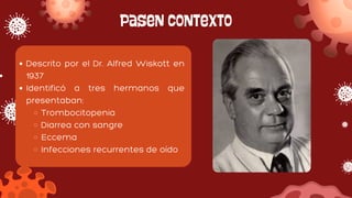 Pasen contexto
Descrito por el Dr. Alfred Wiskott en
1937
Identificó a tres hermanos que
presentaban:
Trombocitopenia
Diarrea con sangre
Eccema
Infecciones recurrentes de oído
 