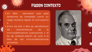 Pasen contexto
En 1954 demostró que este
Síndrome se heredaba como un
rasgo recesivo ligado al cromosoma
X
Entro los 50's y 60's se identificaron
las características de la
inmunodeficiencia subyacente y el
Sx de Wiskott-Aldrich se unió a la
lista de las inmunodeficiencias
primarias
 