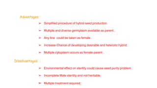 Advantages :
➢ Simplified procedure of hybrid seed production.
➢ Multiple and diverse germplasm available as parent .
➢ Any line could be taken as female .
➢ Increase Chance of developing desirable and heterotic hybrid.
➢ Multiple cytoplasm occurs as female parent .
Disadvantages :
➢ Environmental effect on sterility could cause seed purity problem .
➢ Incomplete Male sterility and not heritable.
➢ Multiple treatment required.
 