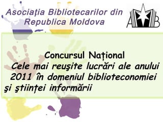 Asociaţia Bibliotecarilor din
   Republica Moldova


           Concursul Naţional
  Cele mai reuşite lucrări ale anului
  2011 în domeniul biblioteconomiei
şi ştiinţei informării
 