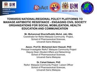 SCHOOL OF
PHARMACEUTICAL
SCIENCES

TOWARDS NATIONAL/REGIONAL POLICY PLATFORMS TO
MANAGE ANTIBIOTIC RESISTANCE - ENGAGING CIVIL SOCIETY
ORGANIZATIONS FOR SOCIAL MOBILIZATION, HEALTH
EDUCATION AND COMMUNICATION
Mr. Muhammad Sharrieffuddin Mohd. Jaki, BSc
Coordinator for ReAct Malaysia Community Project,
School of Pharmaceutical Sciences,
Universiti Sains Malaysia
Assoc. Prof Dr. Mohamed Azmi Hassali, PhD
Principal Investigator ReAcT Malaysia Community Project
Deputy Dean (Student Affairs and Networking)
School of Pharmaceutical Sciences,
Universiti Sains Malaysia
Dr. Fahad Saleem, PhD
ReAct Malaysia Community Project Liaison Officer
School of Pharmaceutical Sciences,
Universiti Sains Malaysia

 