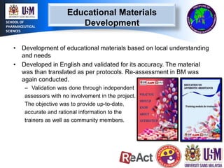 SCHOOL OF
PHARMACEUTICAL
SCIENCES

Educational Materials
Development

• Development of educational materials based on local understanding
and needs
• Developed in English and validated for its accuracy. The material
was than translated as per protocols. Re-assessment in BM was
again conducted.
– Validation was done through independent
assessors with no involvement in the project.
The objective was to provide up-to-date,
accurate and rational information to the
trainers as well as community members.

 
