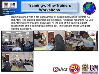 SCHOOL OF
PHARMACEUTICAL
SCIENCES

Training-of-the-Trainers
Workshops

Training started with a pre-assessment of current knowledge towards AB
and ABR. The training continued up to 6 hours. All issues regarding AB use
and ABR were thoroughly discussed. At the end of the training, a postassessment of the training was carried out. The session ended with post
training evaluation.

 