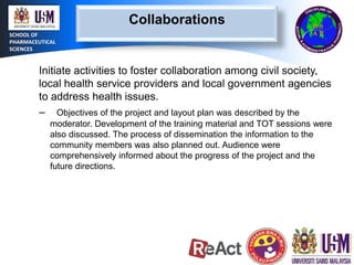 Collaborations
SCHOOL OF
PHARMACEUTICAL
SCIENCES

Initiate activities to foster collaboration among civil society,
local health service providers and local government agencies
to address health issues.
– Objectives of the project and layout plan was described by the
moderator. Development of the training material and TOT sessions were
also discussed. The process of dissemination the information to the
community members was also planned out. Audience were
comprehensively informed about the progress of the project and the
future directions.

 