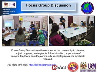 Focus Group Discussion
SCHOOL OF
PHARMACEUTICAL
SCIENCES

Focus Group Discussion with members of the community to discuss
project progress, strategies for future direction, supervision of
trainers, feedback from the community, re-strategize as per feedback
received.

For more info, visit: http://cso.reactgroup.org/

 