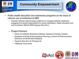 Community Empowerment
SCHOOL OF
PHARMACEUTICAL
SCIENCES

• Public health education and awareness programs on the issue of
rational use of antibiotics & ABR
– Towards national/ regional policy platforms to manage antibiotic resistanceengaging civil society organizations for social mobilization, health education and
communication (ReAct-USM-Yayasan Bina Ilmu)

– Project Partners:
• Action on Antibiotic Resistance (ReAct), Uppsala University, Sweden
• Discipline of Social & Administrative Pharmacy, School of Pharmaceutical
Sciences, Universiti Sains Malaysia
• Yayasan Bina Ilmu (P. Pinang) Ltd.
• 1Malaysia Community

 