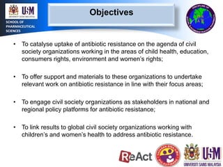Objectives
SCHOOL OF
PHARMACEUTICAL
SCIENCES

• To catalyse uptake of antibiotic resistance on the agenda of civil
society organizations working in the areas of child health, education,
consumers rights, environment and women’s rights;
• To offer support and materials to these organizations to undertake
relevant work on antibiotic resistance in line with their focus areas;
• To engage civil society organizations as stakeholders in national and
regional policy platforms for antibiotic resistance;
• To link results to global civil society organizations working with
children’s and women’s health to address antibiotic resistance.

 