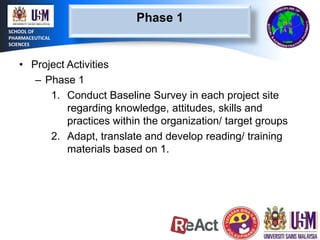 Phase 1
SCHOOL OF
PHARMACEUTICAL
SCIENCES

• Project Activities
– Phase 1
1. Conduct Baseline Survey in each project site
regarding knowledge, attitudes, skills and
practices within the organization/ target groups
2. Adapt, translate and develop reading/ training
materials based on 1.

 