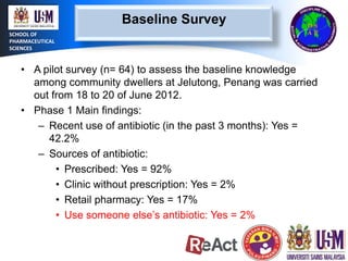 Baseline Survey
SCHOOL OF
PHARMACEUTICAL
SCIENCES

• A pilot survey (n= 64) to assess the baseline knowledge
among community dwellers at Jelutong, Penang was carried
out from 18 to 20 of June 2012.
• Phase 1 Main findings:
– Recent use of antibiotic (in the past 3 months): Yes =
42.2%
– Sources of antibiotic:
• Prescribed: Yes = 92%
• Clinic without prescription: Yes = 2%
• Retail pharmacy: Yes = 17%
• Use someone else’s antibiotic: Yes = 2%

 