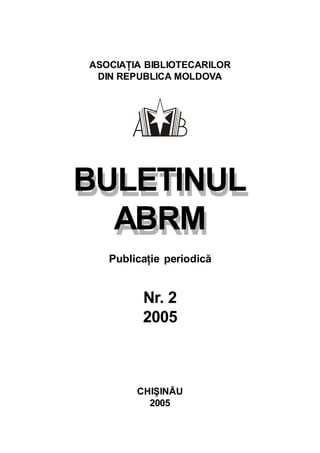 BULETINUL
ABRM
ASOCIAŢIA BIBLIOTECARILOR
DIN REPUBLICA MOLDOVA
BULETINUL
ABRM
Publicaţie periodică
Nr. 2
2005
CHIŞINĂU
2005
 