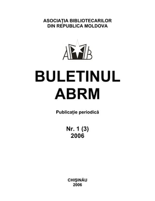 ASOCIAŢIA BIBLIOTECARILOR
DIN REPUBLICA MOLDOVA
BULETINUL
ABRM
Publicaţie periodică
Nr. 1 (3)
2006
CHIŞINĂU
2006
 