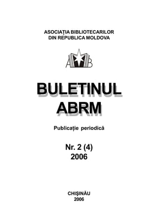 BULETINUL
ABRM
ASOCIAŢIA BIBLIOTECARILOR
DIN REPUBLICA MOLDOVA
BULETINUL
ABRM
Publicaţie periodică
Nr. 2 (4)
2006
CHIŞINĂU
2006
 