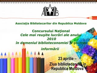 Asociaţia Bibliotecarilor din Republica Moldova Concursului Naţional Cele mai reuşite lucrări ale anului  2010 în domeniul biblioteconomiei şi ştiinţei informării   23 aprilie – Ziua bibliotecarului în Republica Moldova 