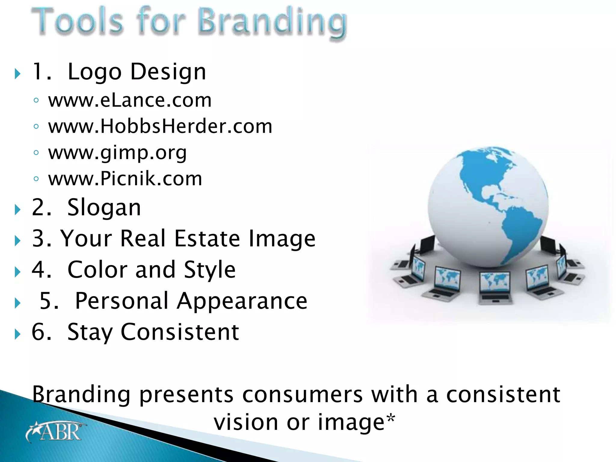    1. Logo Design
    ◦   www.eLance.com
    ◦   www.HobbsHerder.com
    ◦   www.gimp.org
    ◦   www.Picnik.com
   2. Slogan
   3. Your Real Estate Image
   4. Color and Style
   5. Personal Appearance
   6. Stay Consistent

    Branding presents consumers with a consistent
                   vision or image*
 