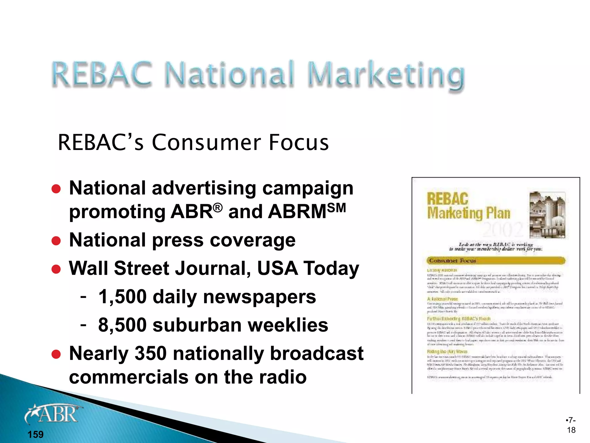 REBAC’s Consumer Focus

       National advertising campaign
        promoting ABR® and ABRMSM
       National press coverage
       Wall Street Journal, USA Today
         - 1,500 daily newspapers
         - 8,500 suburban weeklies
       Nearly 350 nationally broadcast
        commercials on the radio

                                          •7-
                                          18
159
 