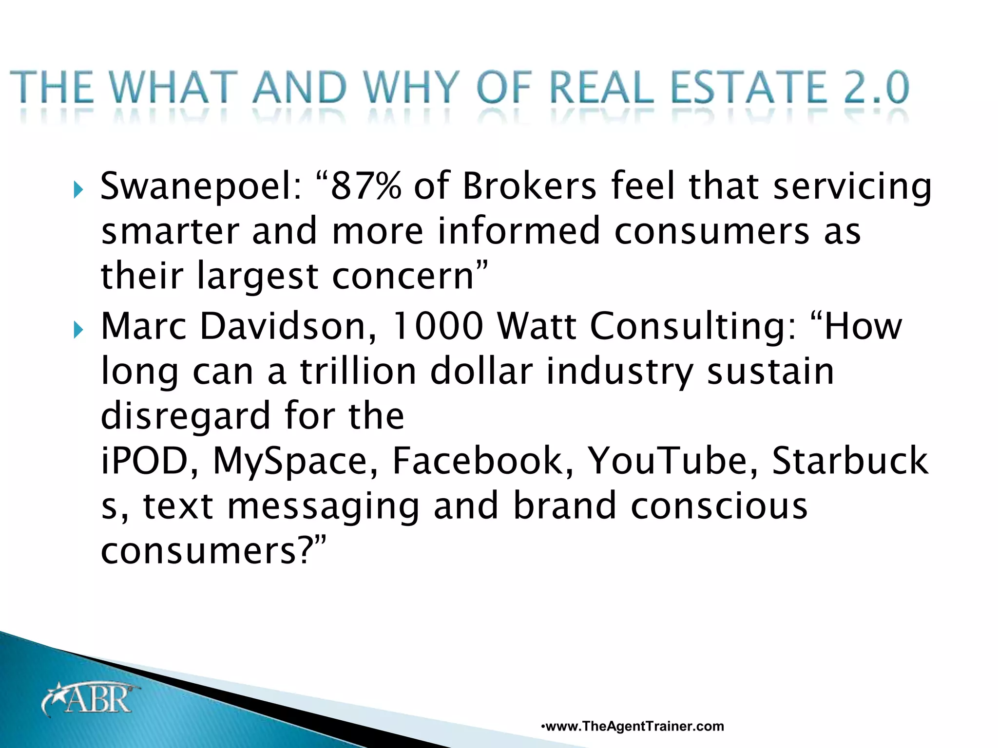    Swanepoel: “87% of Brokers feel that servicing
    smarter and more informed consumers as
    their largest concern”
   Marc Davidson, 1000 Watt Consulting: “How
    long can a trillion dollar industry sustain
    disregard for the
    iPOD, MySpace, Facebook, YouTube, Starbuck
    s, text messaging and brand conscious
    consumers?”



                            •www.TheAgentTrainer.com
 