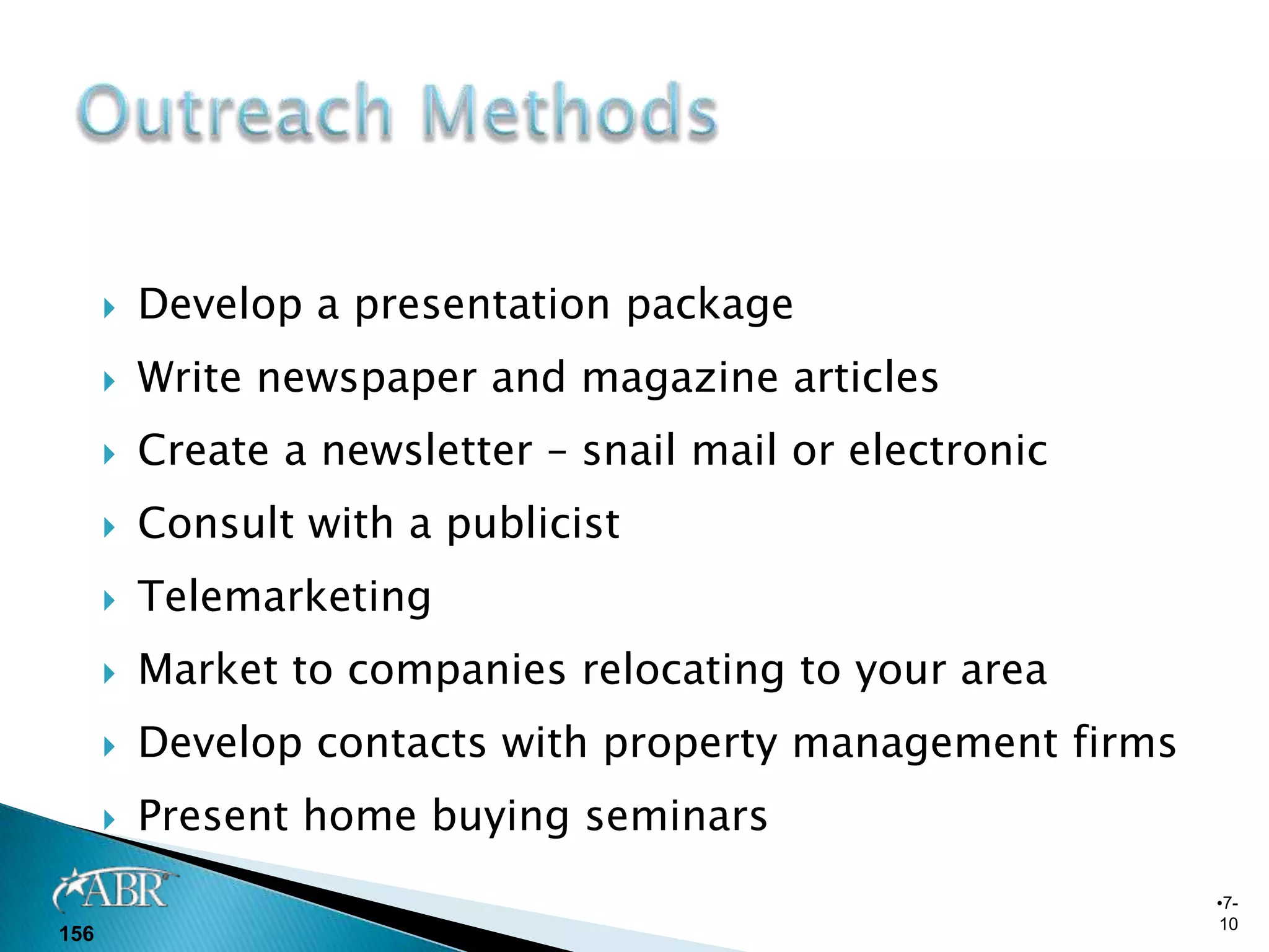    Develop a presentation package
         Write newspaper and magazine articles
         Create a newsletter – snail mail or electronic
         Consult with a publicist
         Telemarketing
         Market to companies relocating to your area
         Develop contacts with property management firms
         Present home buying seminars
                                                            •7-
                                                            10
156
 