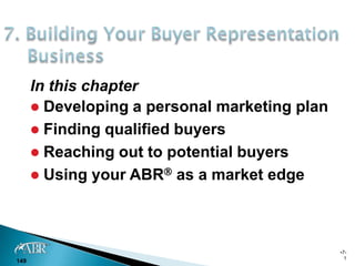 In this chapter
       Developing a personal marketing plan
       Finding qualified buyers
       Reaching out to potential buyers
       Using your ABR as a market edge




                                               •7-
                                                 1
149
 
