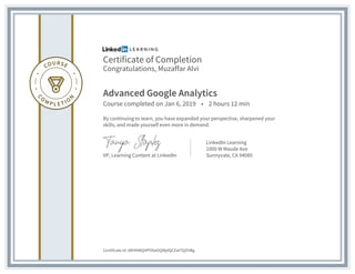 Certificate of Completion
Congratulations, Muzaffar Alvi
Advanced Google Analytics
Course completed on Jan 6, 2019 • 2 hours 12 min
By continuing to learn, you have expanded your perspective, sharpened your
skills, and made yourself even more in demand.
VP, Learning Content at LinkedIn
LinkedIn Learning
1000 W Maude Ave
Sunnyvale, CA 94085
Certificate Id: ARHKWQHPlY6aOQMjdQCZatTQZHBg
 