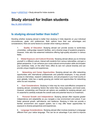 Home > LIFESTYLE > Study abroad for Indian students
Study abroad for Indian students
May 16, 2023 LIFESTYLE
Is studying abroad better than India?
Deciding whether studying abroad is better than studying in India depends on your individual
circumstances, goals, and preferences. Both options have their own advantages and
considerations. Here are some factors to consider when making a decision:
1. Quality of Education: Studying abroad can provide access to world-class
universities, cutting-edge research facilities, and a diverse range of academic programs.
However, India also has esteemed institutions offering high-quality education in various
fields.
2. Global Exposure and Cultural Diversity: Studying abroad allows you to immerse
yourself in a different culture, interact with students from various nationalities, and gain a
global perspective. It can enhance your cross-cultural communication skills and broaden
your worldview. India, on the other hand, offers its own rich cultural diversity and can
provide unique insights and experiences.
3. Networking and Career Opportunities: Studying abroad can offer networking
opportunities with international professionals and potential employers. It may provide
access to internships, research collaborations, and job prospects in your host country or
even globally. India has a rapidly growing job market and opportunities for networking
within its own industries.
4. Cost Considerations: Studying in India may be more cost-effective compared to
studying abroad, considering factors like tuition fees, living expenses, and travel costs.
However, scholarships and financial aid options are available for studying abroad, and
it's essential to carefully evaluate the overall costs and potential returns on investment.
5. Personal Growth and Independence: Studying abroad often requires greater
independence and adaptability as you navigate a new environment and culture. It can
foster personal growth, self-reliance, and resilience. Studying in India can provide a
familiar environment and support system, but it may offer fewer opportunities for
exposure to diverse perspectives and experiences.
6. Language Considerations: Studying abroad often involves studying in a language
different from your native language. This can be an advantage if you want to improve
 