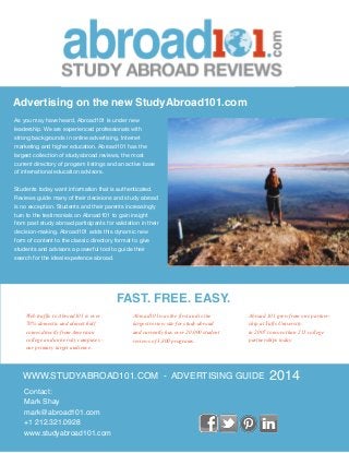 WWW.STUDYABROAD101.COM - ADVERTISING GUIDE
Contact:
Mark Shay
mark@abroad101.com
+1 212.321.0928
www.studyabroad101.com
2014
As you may have heard, Abroad101 is under new
leadership. We are experienced professionals with
strong backgrounds in online advertising, Internet
marketing and higher education. Abroad101 has the
largest collection of studyabroad reviews, the most
current directory of program listings and an active base
of international education advisors.
Students today want information that is authenticated.
Reviews guide many of their decisions and study abroad
is no exception. Students and their parents increasingly
turn to the testimonials on Abroad101 to gain insight
from past study abroad participants for validation in their
decision-making. Abroad101 adds this dynamic new
form of content to the classic directory format to give
students and advisors a powerful tool to guide their
search for the ideal experience abroad.
Advertising on the new StudyAbroad101.com
FAST. FREE. EASY.
Abroad101 was the first and is the
largest review site for study abroad
and currently has over 20,000 student
reviews of 3,800 programs.
Web traffic to Abroad101 is over
70% domestic and almost half
comes directly from American
college and university campuses -
our primary target audience.
Abroad 101 grew from one partner-
ship at Tufts University
in 2007 to more than 215 college
partnerships today.
 