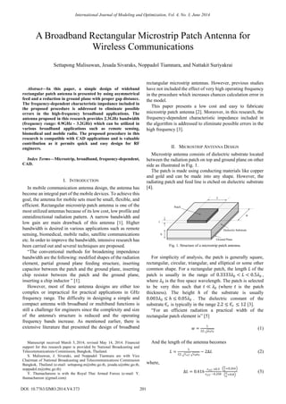 
Abstract—In this paper, a simple design of wideband
rectangular patch antenna is presented by using asymmetrical
feed and a reduction in ground plane with proper gap distance.
The frequency-dependent characteristic impedance included in
the proposed procedure is addressed to eliminate possible
errors in the high-frequency broadband applications. The
antenna proposed in this research provides 2.3GHz bandwidth
(frequency range: 0.9GHz - 3.2GHz) which can be utilized in
various broadband applications such as remote sensing,
biomedical and mobile radio. The proposed procedure in this
research is compatible with CAD applications and is valuable
contribution as it permits quick and easy design for RF
engineers.
Index Terms—Microstrip, broadband, frequency-dependent,
CAD.
I. INTRODUCTION
In mobile communication antenna design, the antenna has
become an integral part of the mobile devices. To achieve this
goal, the antenna for mobile sets must be small, flexible, and
efficient. Rectangular microstrip patch antenna is one of the
most utilized antennas because of its low cost, low profile and
omnidirectional radiation pattern. A narrow bandwidth and
low gain are main drawback of this antenna [1]. Higher
bandwidth is desired in various applications such as remote
sensing, biomedical, mobile radio, satellite communications
etc. In order to improve the bandwidth, intensive research has
been carried out and several techniques are proposed.
“The conventional methods for broadening impendence
bandwidth are the following: modified shapes of the radiation
element, partial ground plane feeding structure, inserting
capacitor between the patch and the ground plane, inserting
chip resistor between the patch and the ground plane,
inserting a chip inductor ” [1].
However, most of these antenna designs are either too
complex or impractical for practical applications in GHz
frequency range. The difficulty in designing a simple and
compact antenna with broadband or multiband functions is
still a challenge for engineers since the complexity and size
of the antenna's structure is reduced and the operating
frequency bands increase. As mentioned earlier, there is
extensive literature that presented the design of broadband
Manuscript received March 5, 2014; revised May 14, 2014. Financial
support for this research paper is provided by National Broadcasting and
Telecommunications Commission, Bangkok, Thailand.
S. Malisuwan, J. Sivaraks, and Noppadol Tiamnara are with Vice
Chairman of National Broadcasting and Telecommunications Commission
Bangkok, Thailand (e-mail: settapong.m@nbtc.go.th, jesada.s@nbtc.go.th,
noppadol.m@nbtc.go.th)
Y. Thamachareon is with the Royal Thai Armed Forces (e-mail: Y.
thamachareon @gmail.com)
rectangular microstrip antennas. However, previous studies
have not included the effect of very high operating frequency
in the procedure which increases chances calculation error in
the model.
This paper presents a low cost and easy to fabricate
microstrip patch antenna [2]. Moreover, in this research, the
frequency-dependent characteristic impedance included in
the algorithm is addressed to eliminate possible errors in the
high frequency [3].
II. MICROSTRIP ANTENNA DESIGN
Microstrip antenna consists of dielectric substrate located
between the radiation patch on top and ground plane on other
side as illustrated in Fig. 1.
The patch is made using conducting materials like copper
and gold and can be made into any shape. However, the
radiating patch and feed line is etched on dielectric substrate
[4].
Fig. 1. Structure of a microstrip patch antenna.
For simplicity of analysis, the patch is generally square,
rectangular, circular, triangular, and elliptical or some other
common shape. For a rectangular patch, the length 𝐿 of the
patch is usually in the range of 0.3333𝜆0 < 𝐿 < 0.5𝜆0 ,
where 𝜆0 is the free space wavelength. The patch is selected
to be very thin such that 𝑡 ≪ 𝜆0 (where 𝑡 is the patch
thickness). The height 𝑕 of the substrate is usually
0.003𝜆0 ≤ 𝑕 ≤ 0.05𝜆0 . The dielectric constant of the
substrate Є 𝑟 is typically in the range 2.2 ≤ Є 𝑟 ≤ 12 [3].
“For an efficient radiation a practical width of the
rectangular patch element is” [5]
𝑤 =
1
2𝑓𝑟 𝜇0 𝜀0
(1)
And the length of the antenna becomes
𝐿 =
1
2𝑓𝑟 𝜀 𝑒𝑓𝑓 𝜀0 𝜇0
− 2∆𝐿 (2)
where,
∆𝐿 = 0.41𝑕
𝜀 𝑒𝑓𝑓 +0.3
𝜀 𝑒𝑓𝑓 −0.258
𝑤
𝑕
+0.264
𝑤
𝑕
+0.8
(3)
𝐿
𝑤
𝑕
𝑡
Patch
Dielectric Substrate
Ground Plane
A Broadband Rectangular Microstrip Patch Antenna for
Wireless Communications
Settapong Malisuwan, Jesada Sivaraks, Noppadol Tiamnara, and Nattakit Suriyakrai
201
International Journal of Modeling and Optimization, Vol. 4, No. 3, June 2014
DOI: 10.7763/IJMO.2014.V4.373
 