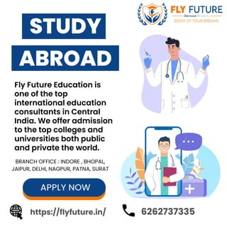 STUDY
ABROAD
APPLY NOW
https://flyfuture.in/
Fly Future Education is
one of the top
international education
consultants in Central
India. We offer admission
to the top colleges and
universities both public
and private the world.
6262737335
BRANCH OFFICE : INDORE , BHOPAL,
JAIPUR, DELHI, NAGPUR, PATNA, SURAT
 