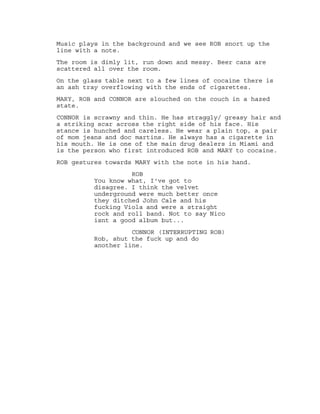 Music plays in the background and we see ROB snort up the
line with a note.
The room is dimly lit, run down and messy. Beer cans are
scattered all over the room.
On the glass table next to a few lines of cocaine there is
an ash tray overflowing with the ends of cigarettes.
MARY, ROB and CONNOR are slouched on the couch in a hazed
state.
CONNOR is scrawny and thin. He has straggly/ greasy hair and
a striking scar across the right side of his face. His
stance is hunched and careless. He wear a plain top, a pair
of mom jeans and doc martins. He always has a cigarette in
his mouth. He is one of the main drug dealers in Miami and
is the person who first introduced ROB and MARY to cocaine.
ROB gestures towards MARY with the note in his hand.
ROB
You know what, I've got to
disagree. I think the velvet
underground were much better once
they ditched John Cale and his
fucking Viola and were a straight
rock and roll band. Not to say Nico
isnt a good album but...
CONNOR (INTERRUPTING ROB)
Rob, shut the fuck up and do
another line.
 