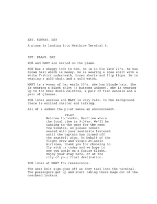 EXT. RUNWAY. DAY
A plane is landing into Heathrow Terminal 5.
INT. PLANE. DAY
ROB and MARY are seated on the plane.
ROB has a shaggy look to him, he is in his late 20's, he has
brown hair which is messy. He is wearing a lose shirt with a
white T-shirt underneath, brown shorts and flip flops. He is
wearing a gold chain and a gold watch.
MARY is a woman of her early 30's, she has blonde hair. She
is wearing a black shirt (3 buttons undone), she is wearing
up to the knee denim culottes, a pair of flat sandals and a
pair of glasses.
ROB looks anxious and MARY is very calm. In the background
there is excited chatter and talking.
All of a sudden the pilot makes an announcement.
PILOT
Welcome to London, Heathrow where
the local time is 9:34am. We'll be
taxiing to the gate for the next
few minutes, so please remain
seated with your seatbelts fastened
until the captain has turned off
the seatbelt sign. On behalf of the
flight crew and Virgin Atlantic
Airlines, thank you for choosing to
fly with us today and we hope to
see you again on a future flight.
Enjoy your stay here, or at the
city of your final destination.
ROB looks at MARY for reassurance.
The seat belt sign goes off as they taxi into the terminal.
The passengers get up and start taking there bags out of the
overhead lockers.
 