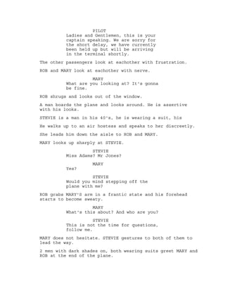 PILOT
Ladies and Gentlemen, this is your
captain speaking. We are sorry for
the short delay, we have currently
been held up but will be arriving
in the terminal shortly.
The other passengers look at eachother with frustration.
ROB and MARY look at eachother with nerve.
MARY
What are you looking at? It's gonna
be fine.
ROB shrugs and looks out of the window.
A man boards the plane and looks around. He is assertive
with his looks.
STEVIE is a man in his 40's, he is wearing a suit, his
He walks up to an air hostess and speaks to her discreetly.
She leads him down the aisle to ROB and MARY.
MARY looks up sharply at STEVIE.
STEVIE
Miss Adams? Mr Jones?
MARY
Yes?
STEVIE
Would you mind stepping off the
plane with me?
ROB grabs MARY'S arm in a frantic state and his forehead
starts to become sweaty.
MARY
What's this about? And who are you?
STEVIE
This is not the time for questions,
follow me.
MARY does not hesitate. STEVIE gestures to both of them to
lead the way.
2 men with dark shades on, both wearing suits greet MARY and
ROB at the end of the plane.
 